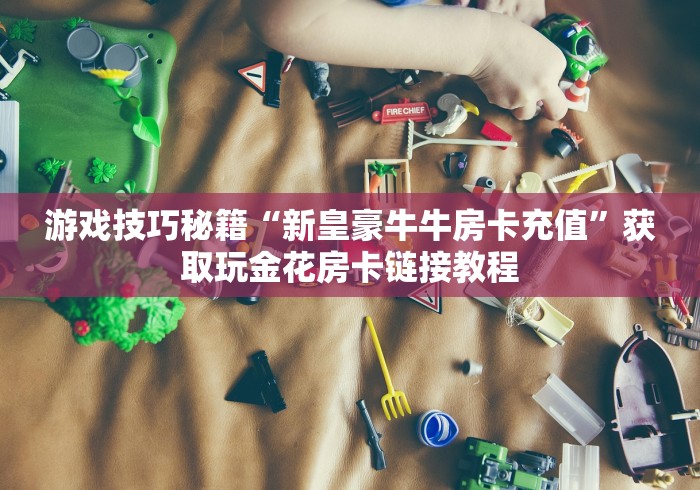 玩家必备秘籍“微信群玩金花房卡怎样购买充值”详细房卡怎么购买教程推荐一款