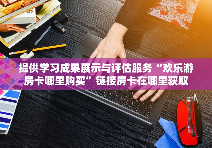 提供学习成果展示与评估服务“欢乐游房卡哪里购买”链接房卡在哪里获取