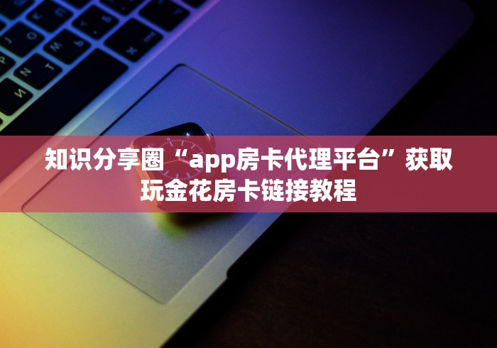 知识分享圈“app房卡代理平台”获取玩金花房卡链接教程