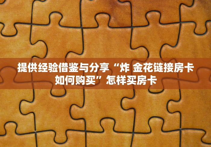 提供经验借鉴与分享“炸 金花链接房卡如何购买”怎样买房卡