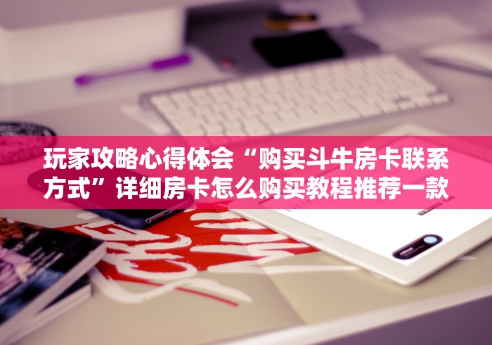 玩家攻略心得体会“购买斗牛房卡联系方式”详细房卡怎么购买教程推荐一款