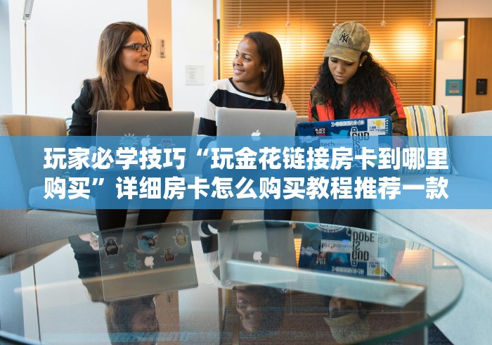 玩家必学技巧“玩金花链接房卡到哪里购买”详细房卡怎么购买教程推荐一款