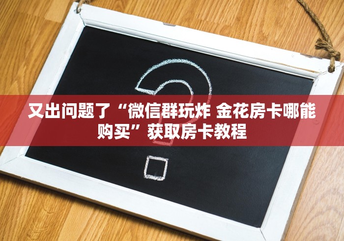 又出问题了“微信群玩炸 金花房卡哪能购买”获取房卡教程