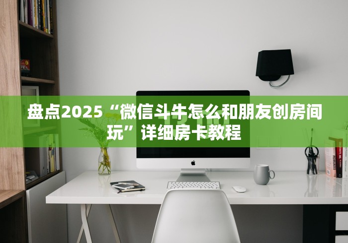 盘点2025“微信斗牛怎么和朋友创房间玩”详细房卡教程