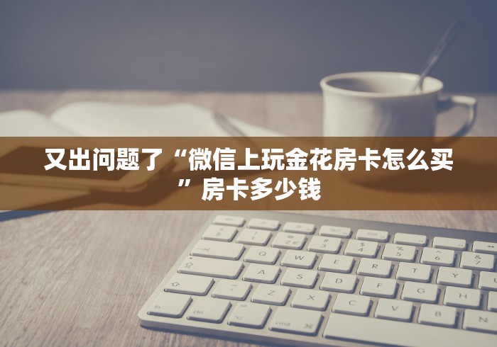 又出问题了“微信上玩金花房卡怎么买”房卡多少钱