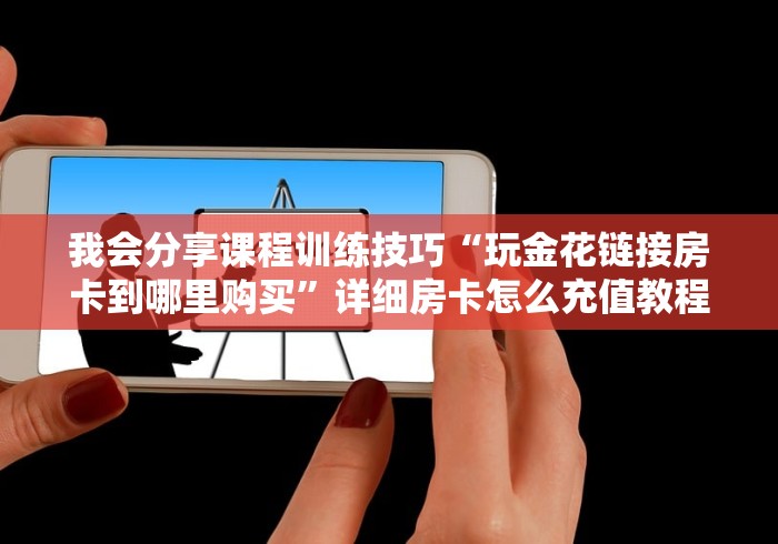 我会分享课程训练技巧“玩金花链接房卡到哪里购买”详细房卡怎么充值教程